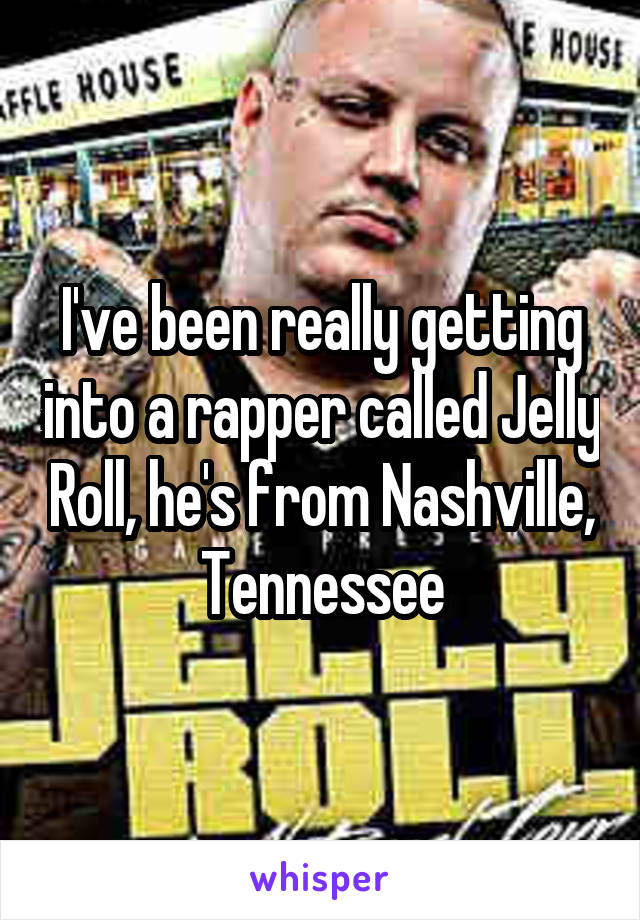 I've been really getting into a rapper called Jelly Roll, he's from Nashville, Tennessee
