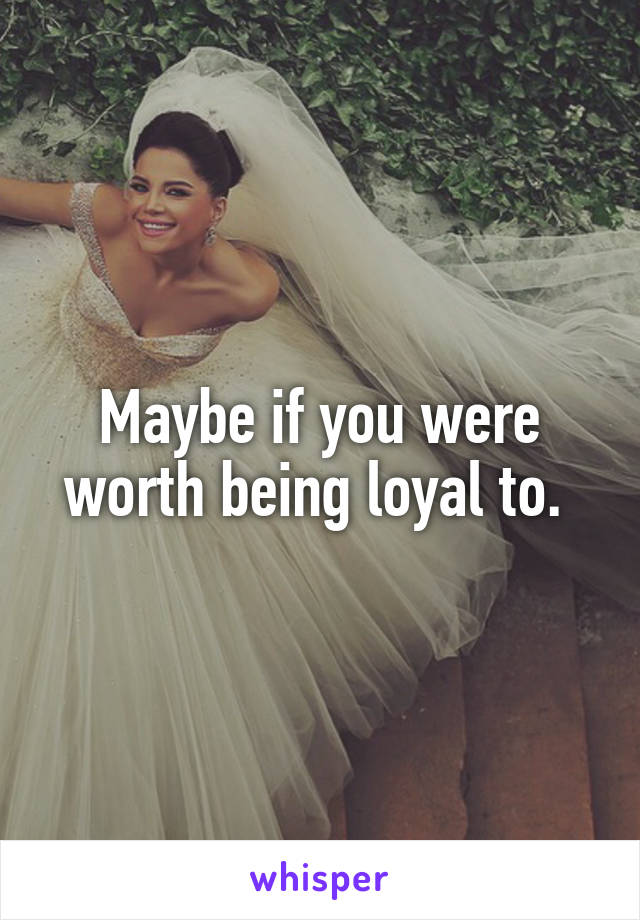 Maybe if you were worth being loyal to. 
