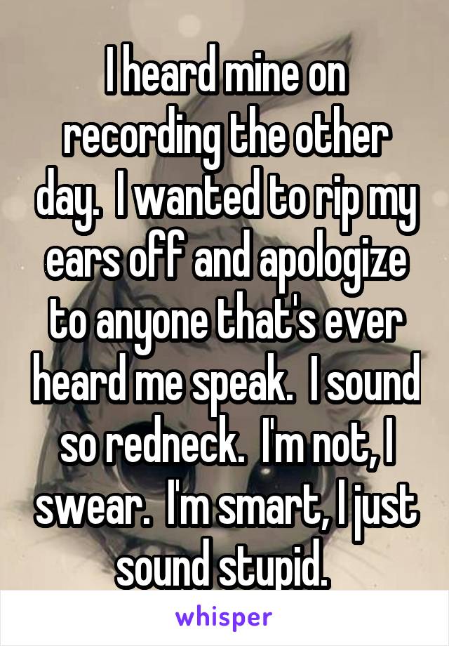 I heard mine on recording the other day.  I wanted to rip my ears off and apologize to anyone that's ever heard me speak.  I sound so redneck.  I'm not, I swear.  I'm smart, I just sound stupid. 