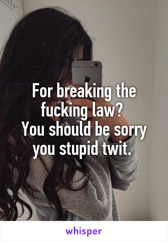 For breaking the fucking law? 
You should be sorry you stupid twit. 