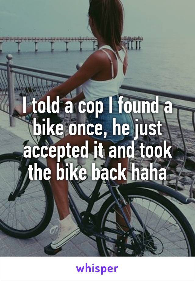 I told a cop I found a bike once, he just accepted it and took the bike back haha