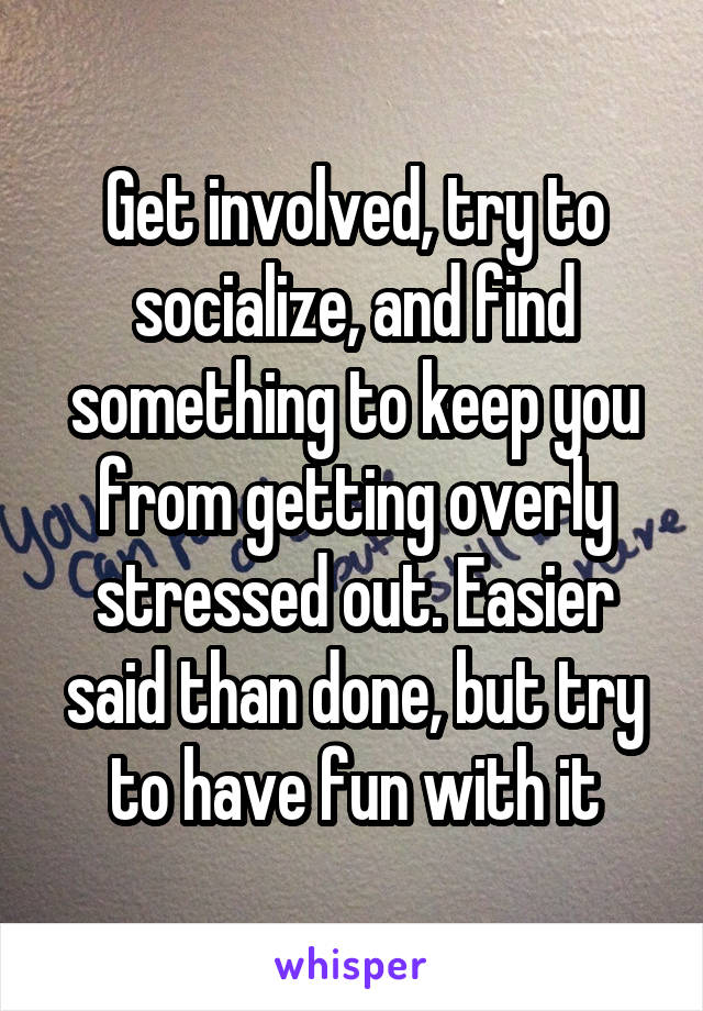 Get involved, try to socialize, and find something to keep you from getting overly stressed out. Easier said than done, but try to have fun with it
