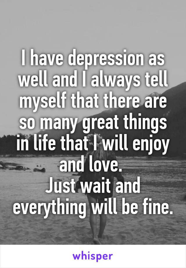 I have depression as well and I always tell myself that there are so many great things in life that I will enjoy and love. 
Just wait and everything will be fine.