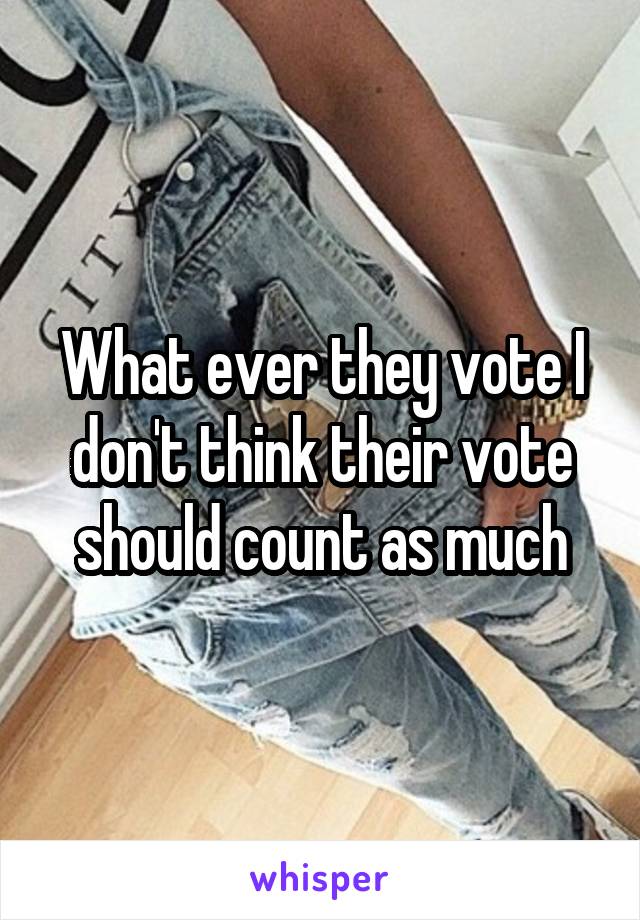 What ever they vote I don't think their vote should count as much