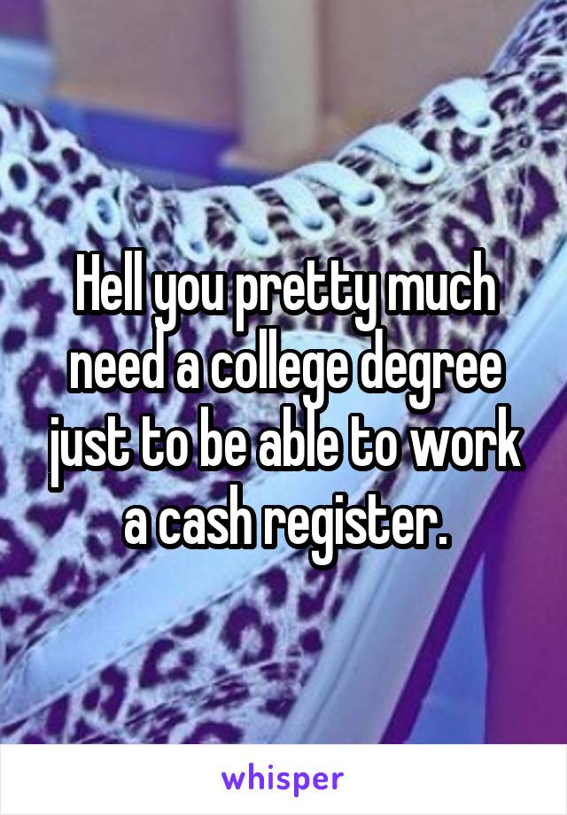 Hell you pretty much need a college degree just to be able to work a cash register.