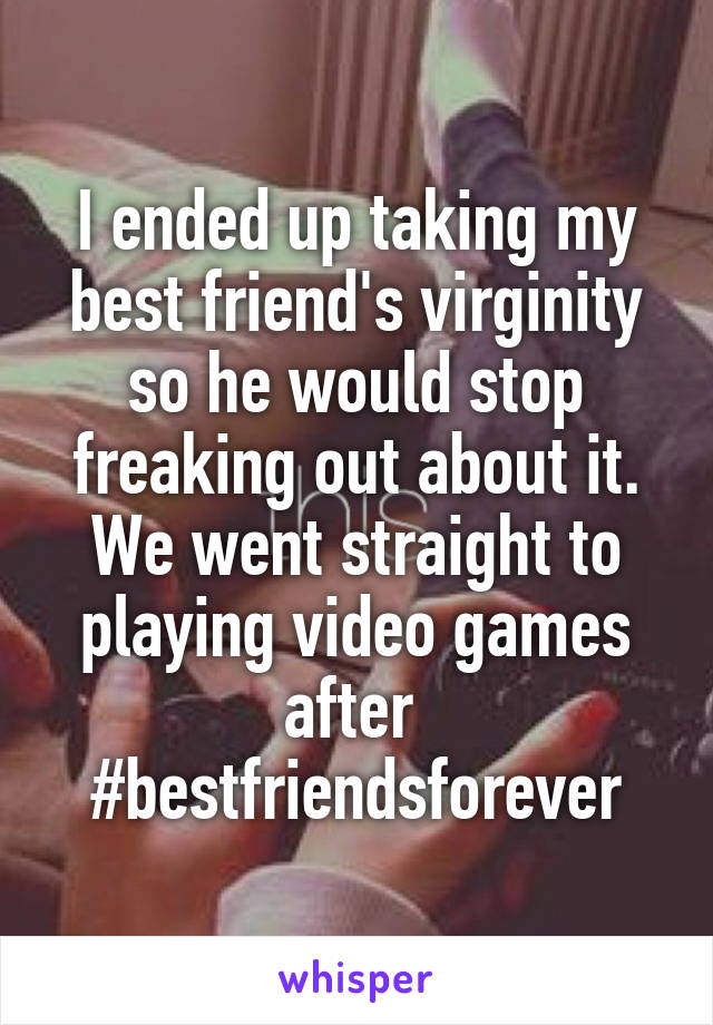 I ended up taking my best friend's virginity so he would stop freaking out about it. We went straight to playing video games after 
#bestfriendsforever