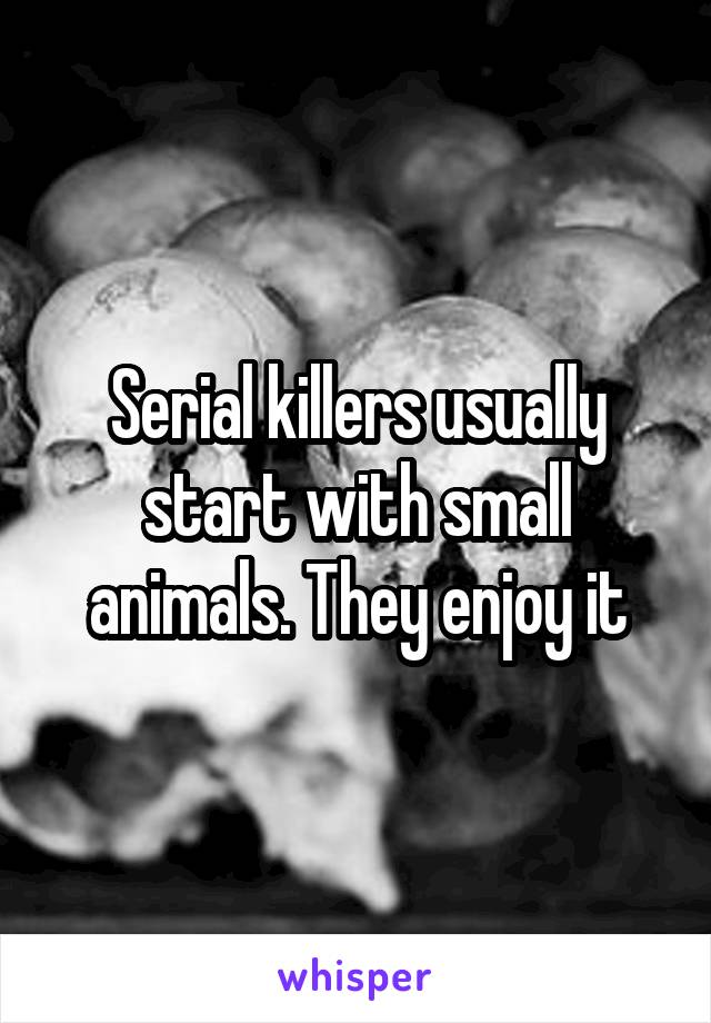 Serial killers usually start with small animals. They enjoy it