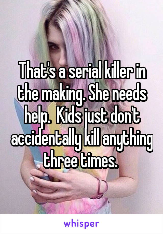 That's a serial killer in the making. She needs help.  Kids just don't accidentally kill anything three times. 