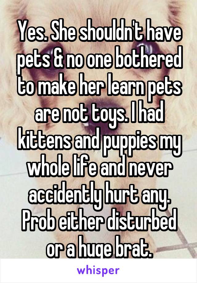 Yes. She shouldn't have pets & no one bothered to make her learn pets are not toys. I had kittens and puppies my whole life and never accidently hurt any. Prob either disturbed or a huge brat.