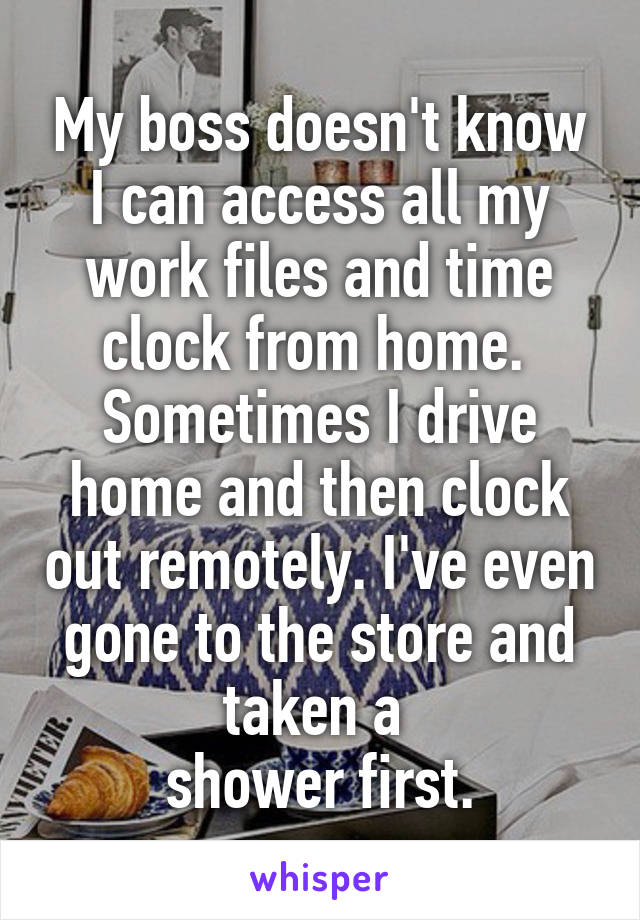 My boss doesn't know I can access all my work files and time clock from home. 
Sometimes I drive home and then clock out remotely. I've even gone to the store and taken a 
shower first.