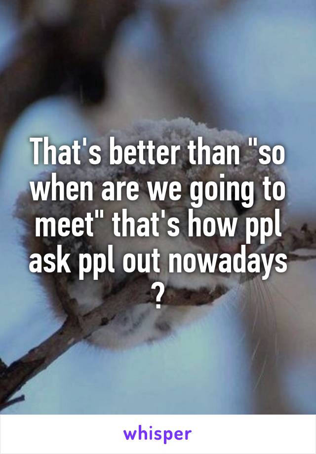 That's better than "so when are we going to meet" that's how ppl ask ppl out nowadays ?