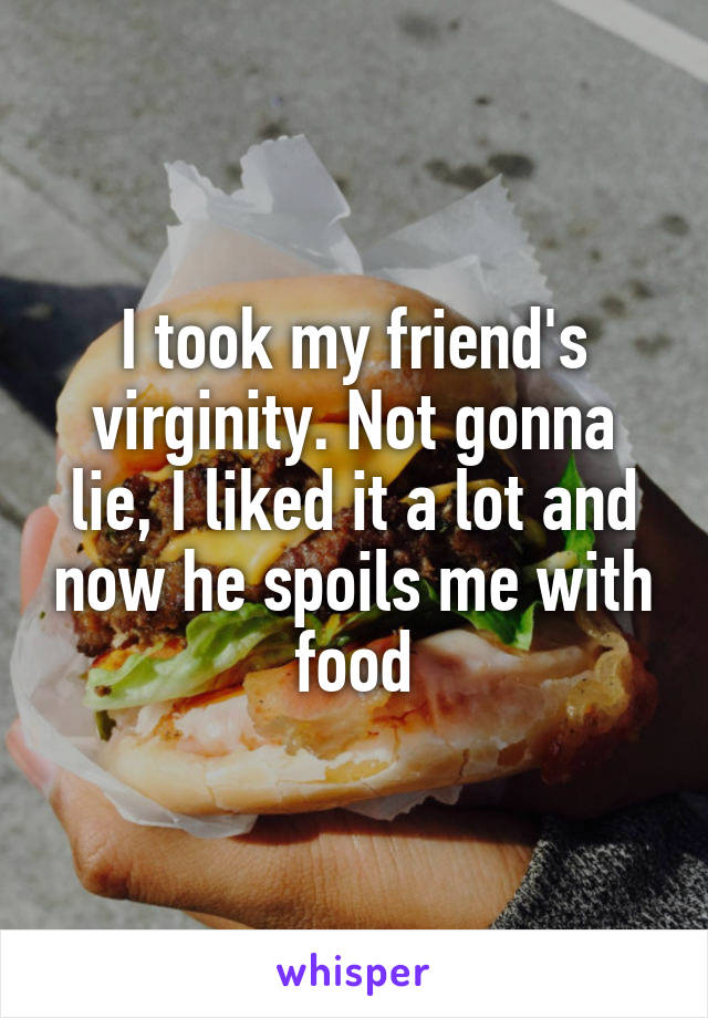 I took my friend's virginity. Not gonna lie, I liked it a lot and now he spoils me with food