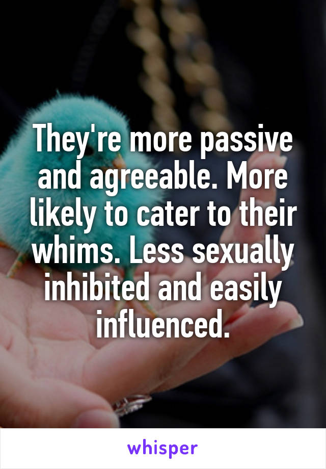 They're more passive and agreeable. More likely to cater to their whims. Less sexually inhibited and easily influenced.