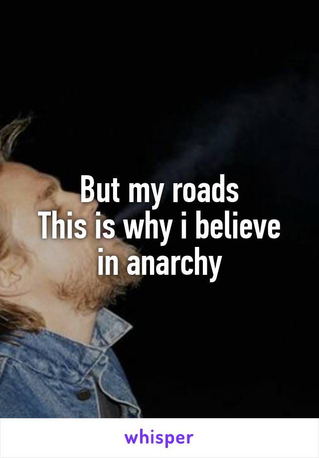 But my roads
This is why i believe in anarchy
