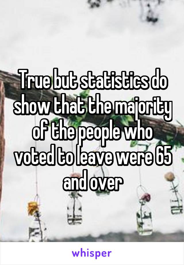 True but statistics do show that the majority of the people who voted to leave were 65 and over