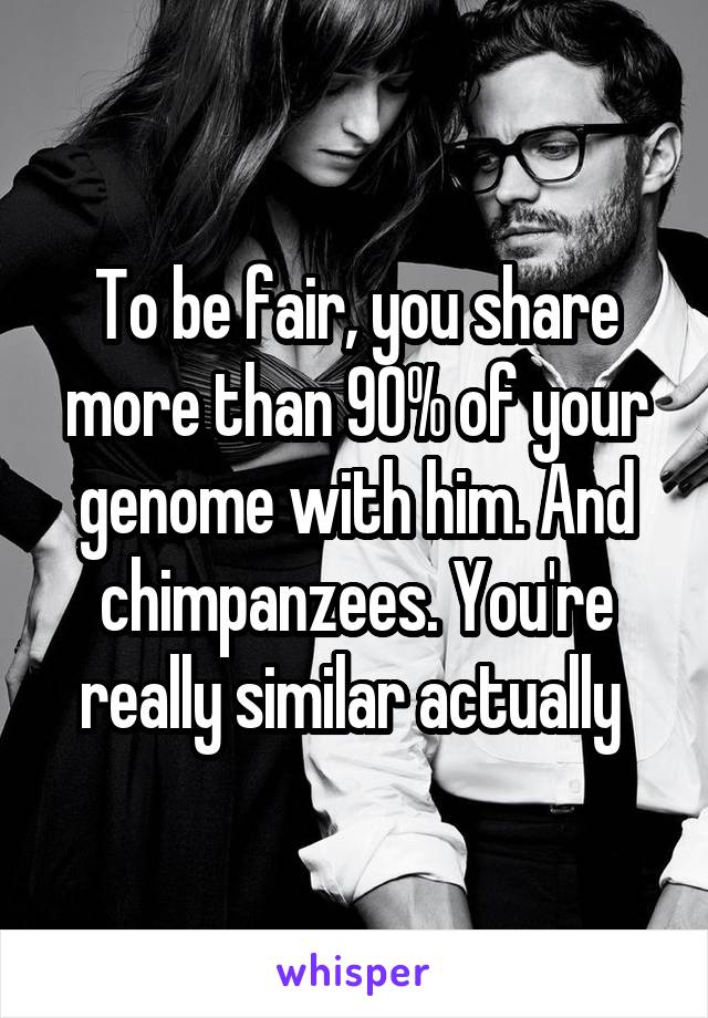 To be fair, you share more than 90% of your genome with him. And chimpanzees. You're really similar actually 