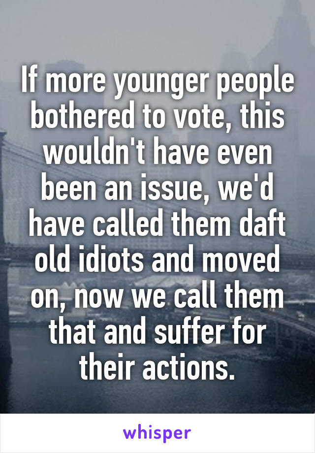 If more younger people bothered to vote, this wouldn't have even been an issue, we'd have called them daft old idiots and moved on, now we call them that and suffer for their actions.