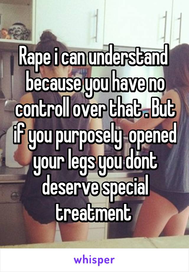 Rape i can understand  because you have no controll over that . But if you purposely  opened your legs you dont deserve special treatment 