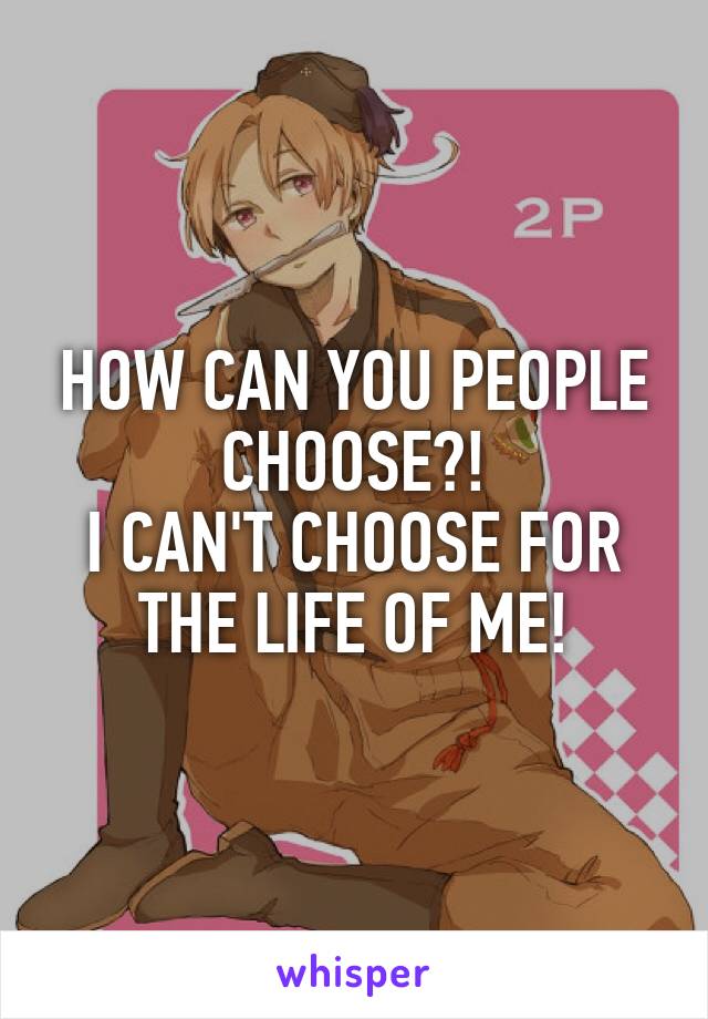 HOW CAN YOU PEOPLE CHOOSE?!
I CAN'T CHOOSE FOR THE LIFE OF ME!