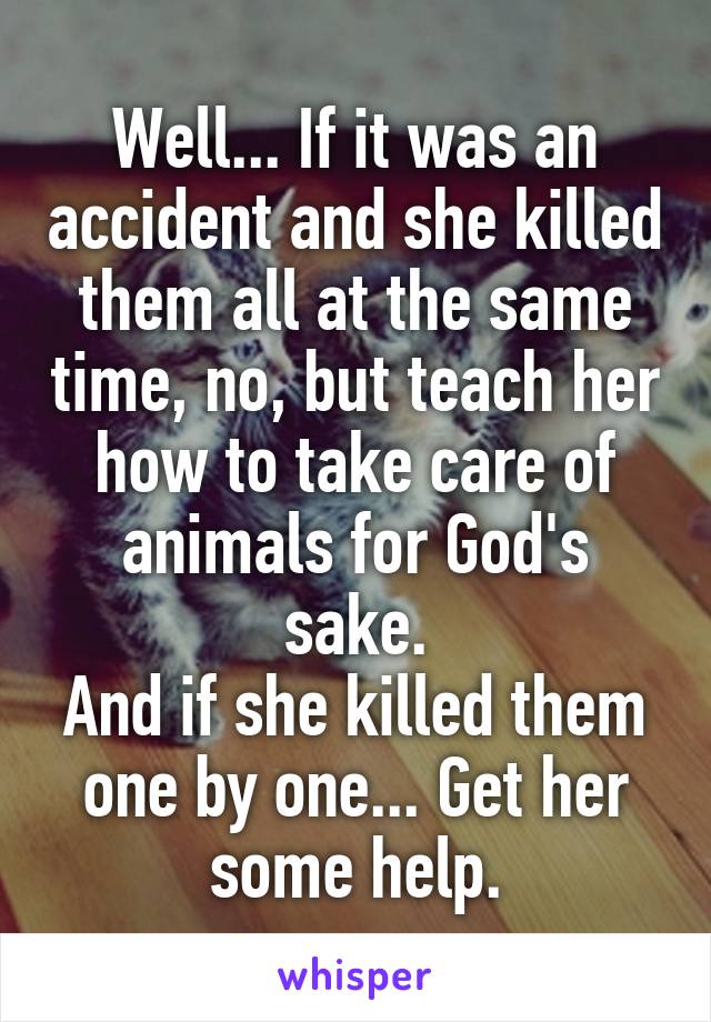 Well... If it was an accident and she killed them all at the same time, no, but teach her how to take care of animals for God's sake.
And if she killed them one by one... Get her some help.