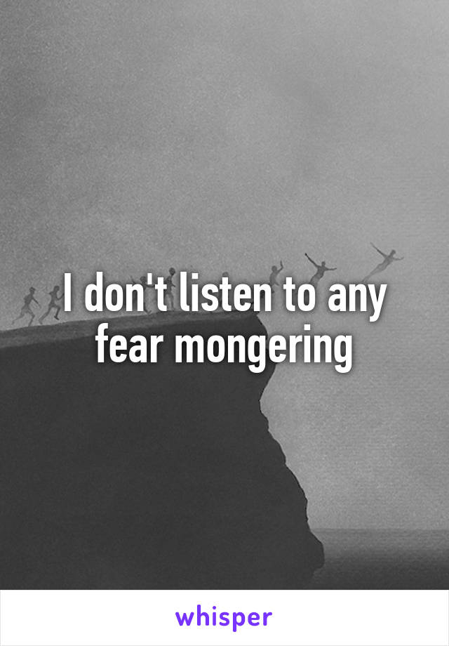 I don't listen to any fear mongering