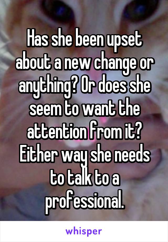 Has she been upset about a new change or anything? Or does she seem to want the attention from it? Either way she needs to talk to a professional.