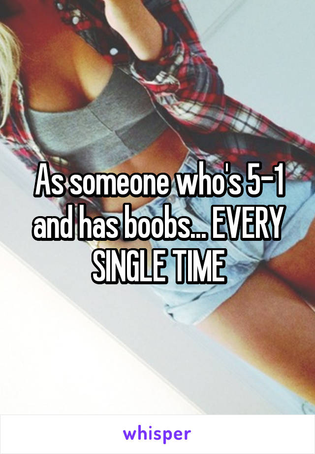 As someone who's 5-1 and has boobs... EVERY SINGLE TIME