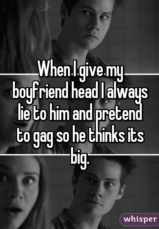 When I give my boyfriend head I always lie to him and pretend to gag so he thinks its big.