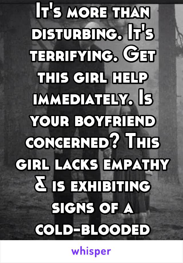 It's more than disturbing. It's terrifying. Get this girl help immediately. Is your boyfriend concerned? This girl lacks empathy & is exhibiting signs of a cold-blooded killer. 