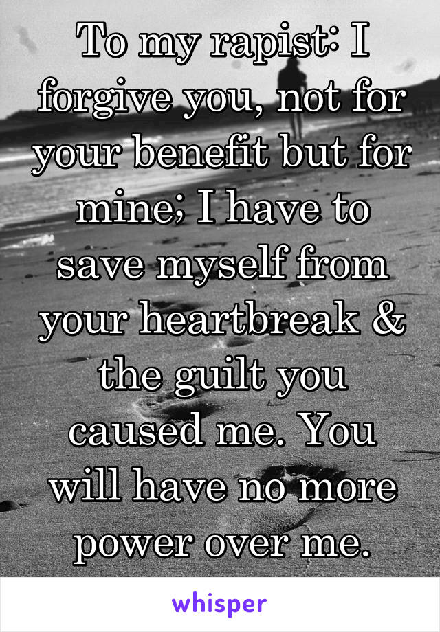 To my rapist: I forgive you, not for your benefit but for mine; I have to save myself from your heartbreak & the guilt you caused me. You will have no more power over me. Good bye.