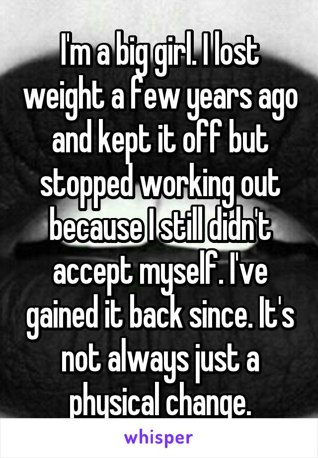 I'm a big girl. I lost weight a few years ago and kept it off but stopped working out because I still didn't accept myself. I've gained it back since. It's not always just a physical change.