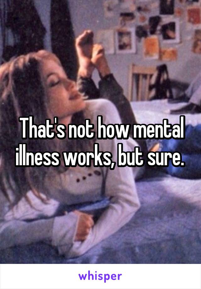 That's not how mental illness works, but sure. 