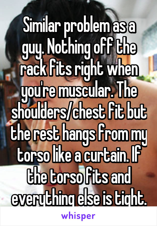 Similar problem as a guy. Nothing off the rack fits right when you're muscular. The shoulders/chest fit but the rest hangs from my torso like a curtain. If the torso fits and everything else is tight.