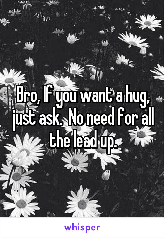 Bro, If you want a hug, just ask.  No need for all the lead up.