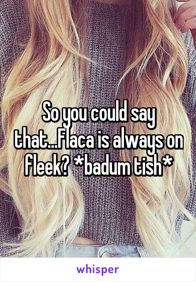 So you could say that...Flaca is always on fleek? *badum tish*