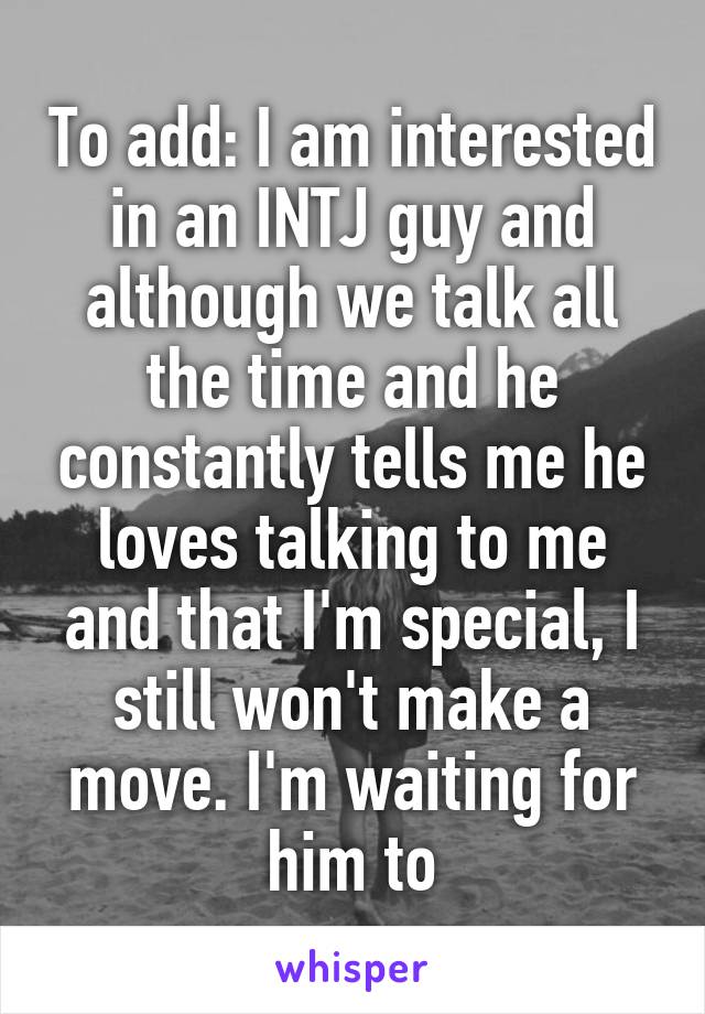 To add: I am interested in an INTJ guy and although we talk all the time and he constantly tells me he loves talking to me and that I'm special, I still won't make a move. I'm waiting for him to