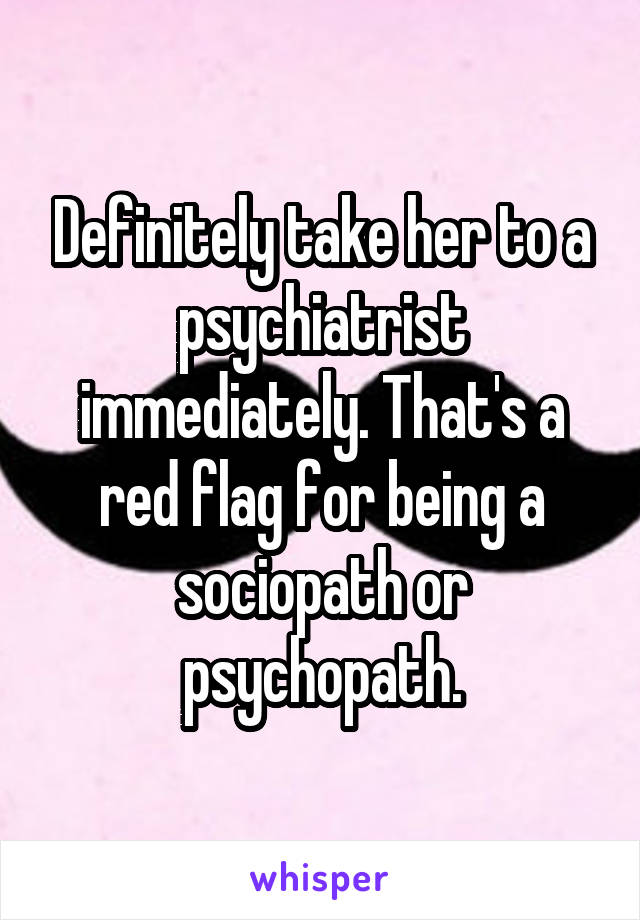 Definitely take her to a psychiatrist immediately. That's a red flag for being a sociopath or psychopath.