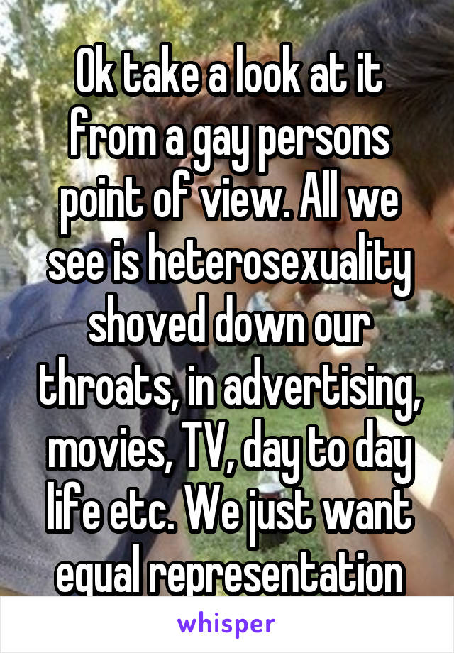 Ok take a look at it from a gay persons point of view. All we see is heterosexuality shoved down our throats, in advertising, movies, TV, day to day life etc. We just want equal representation