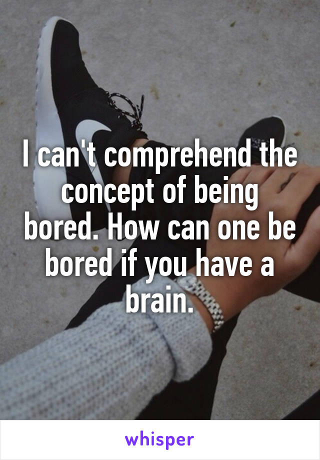 I can't comprehend the concept of being bored. How can one be bored if you have a brain.