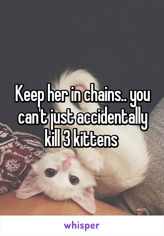 Keep her in chains.. you can't just accidentally kill 3 kittens 