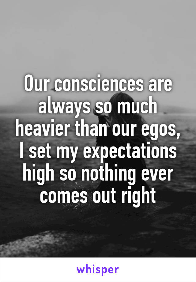 Our consciences are always so much heavier than our egos, I set my expectations high so nothing ever comes out right