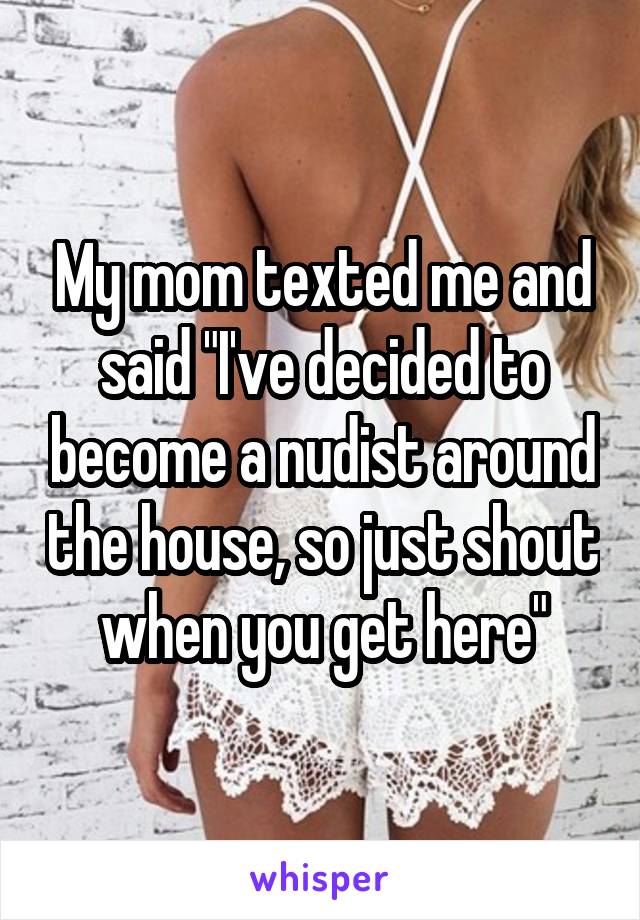 My mom texted me and said "I've decided to become a nudist around the house, so just shout when you get here"