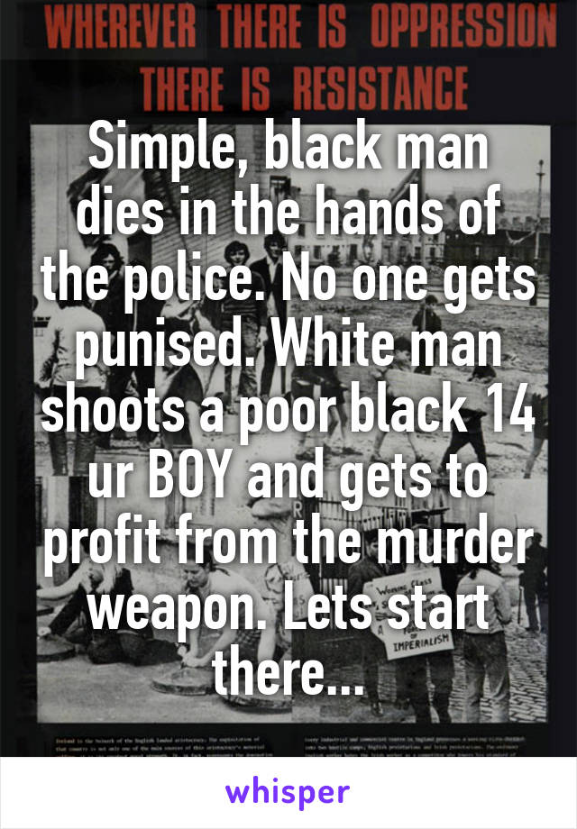 Simple, black man dies in the hands of the police. No one gets punised. White man shoots a poor black 14 ur BOY and gets to profit from the murder weapon. Lets start there...