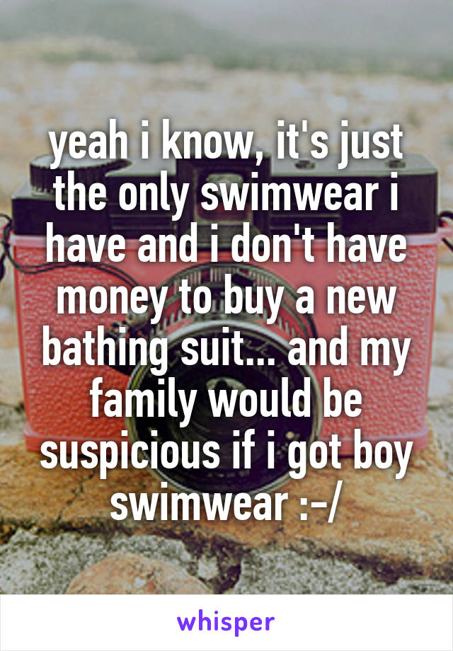 yeah i know, it's just the only swimwear i have and i don't have money to buy a new bathing suit... and my family would be suspicious if i got boy swimwear :-/