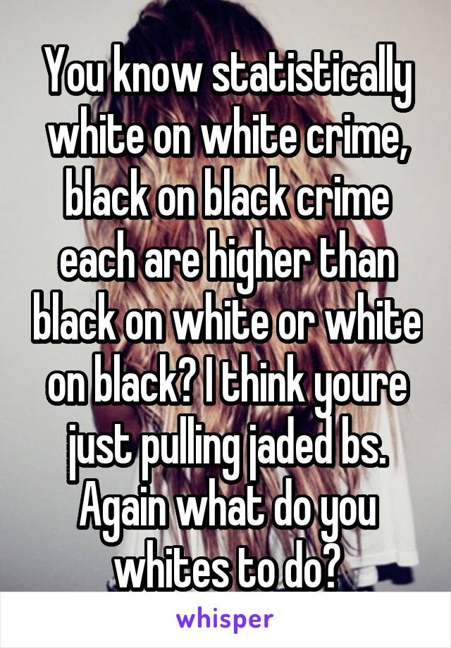 You know statistically white on white crime, black on black crime each are higher than black on white or white on black? I think youre just pulling jaded bs. Again what do you whites to do?