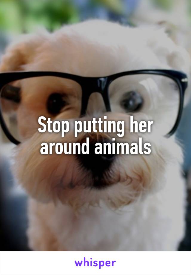 Stop putting her around animals