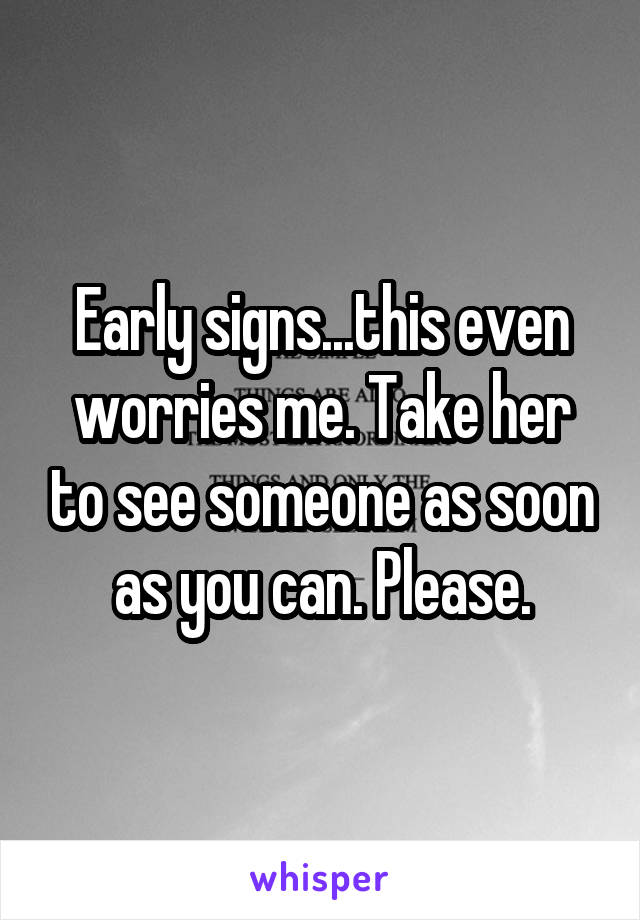 Early signs...this even worries me. Take her to see someone as soon as you can. Please.