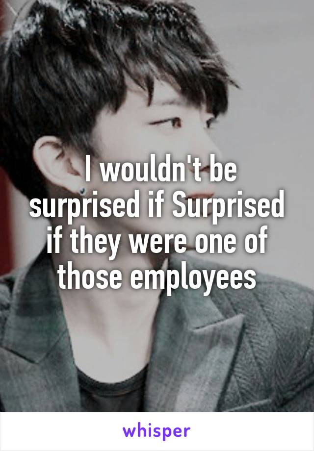  I wouldn't be surprised if Surprised if they were one of those employees