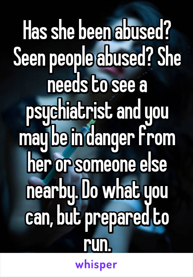 Has she been abused? Seen people abused? She needs to see a psychiatrist and you may be in danger from her or someone else nearby. Do what you can, but prepared to run.