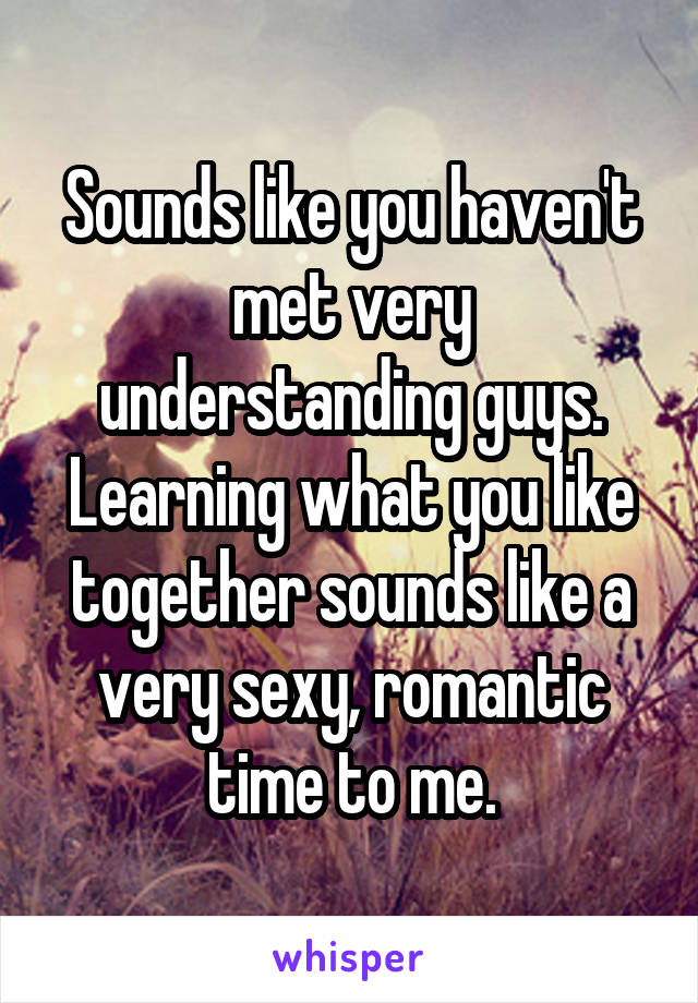 Sounds like you haven't met very understanding guys. Learning what you like together sounds like a very sexy, romantic time to me.